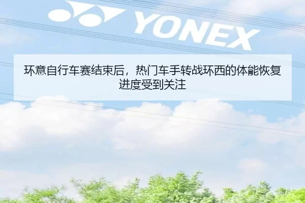 环意自行车赛结束后，热门车手转战环西的体能恢复进度受到关注